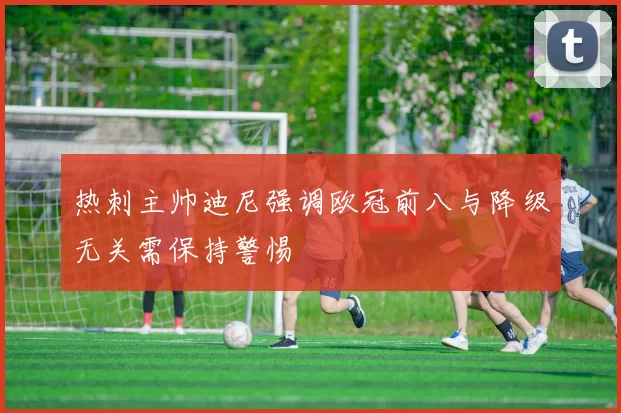 热刺主帅迪尼强调欧冠前八与降级无关需保持警惕