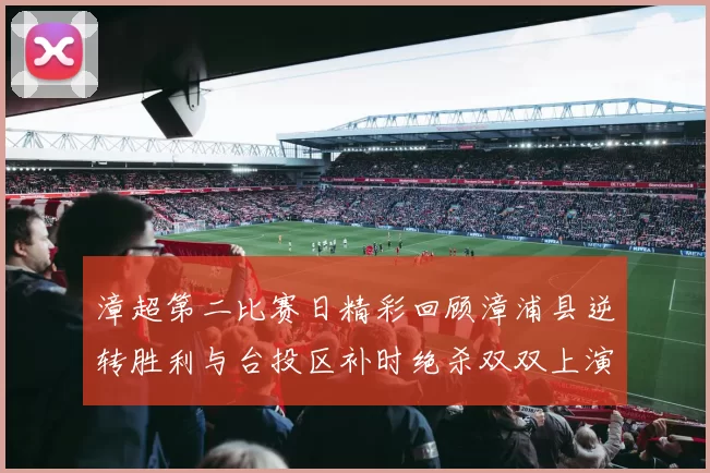 漳超第二比赛日精彩回顾漳浦县逆转胜利与台投区补时绝杀双双上演