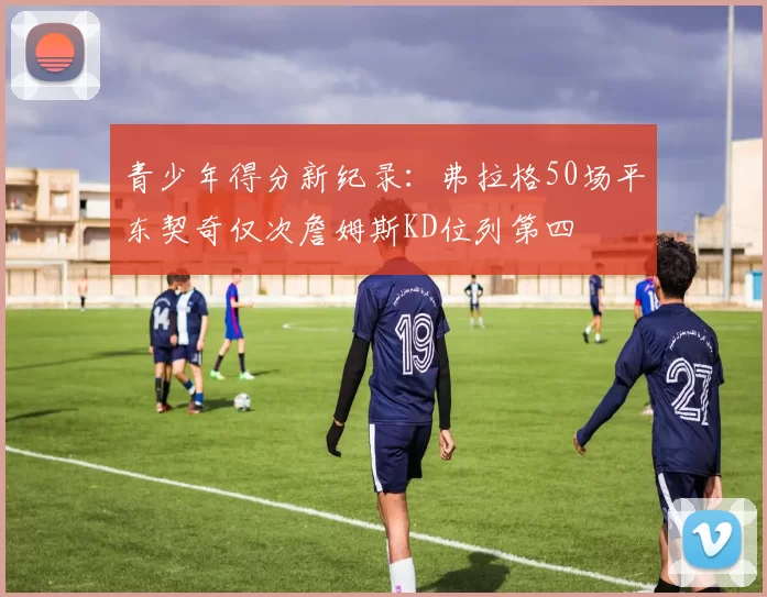 青少年得分新纪录：弗拉格50场平东契奇仅次詹姆斯KD位列第四