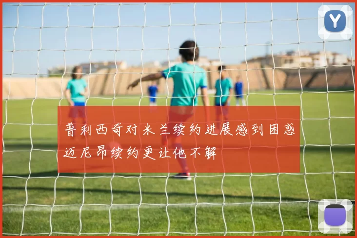 普利西奇对米兰续约进展感到困惑迈尼昂续约更让他不解