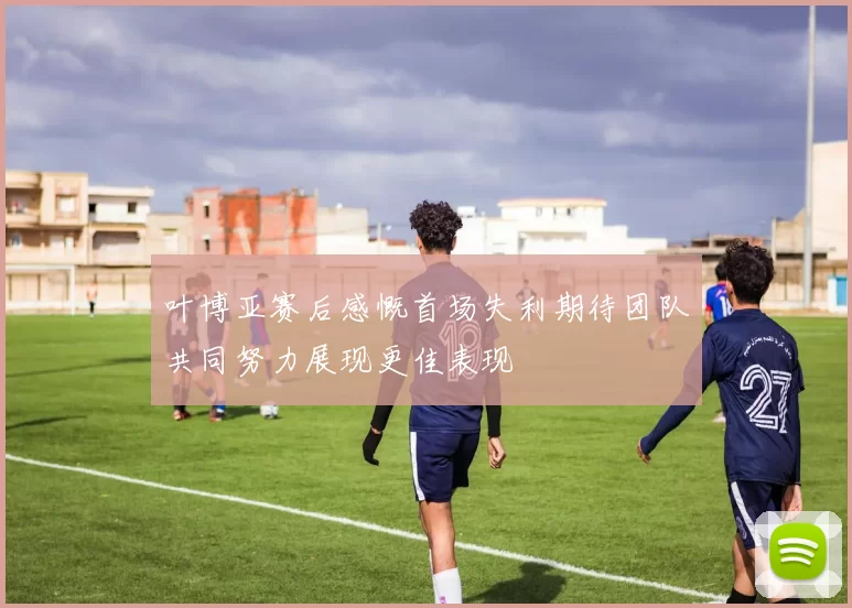 叶博亚赛后感慨首场失利期待团队共同努力展现更佳表现