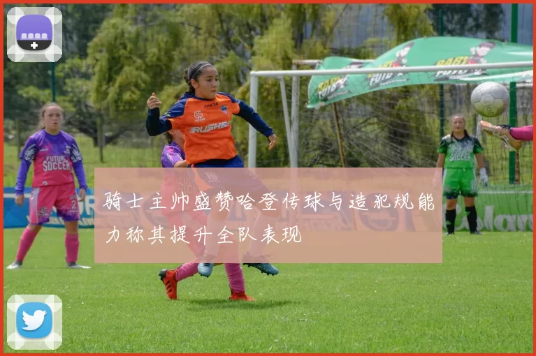 骑士主帅盛赞哈登传球与造犯规能力称其提升全队表现
