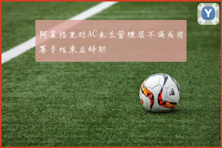 阿莱格里对AC米兰管理层不满或将赛季结束后辞职