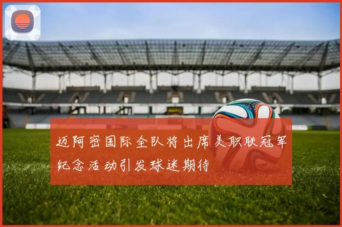 迈阿密国际全队将出席美职联冠军纪念活动引发球迷期待