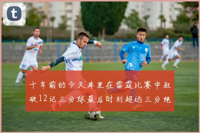 十年前的今天库里在雷霆比赛中狂砍12记三分球最后时刻超远三分绝杀对手