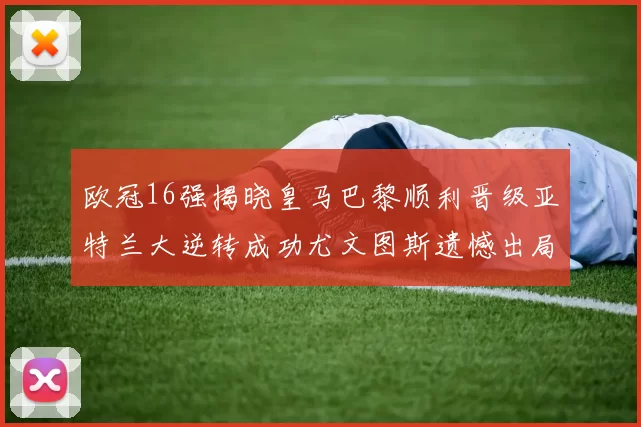 欧冠16强揭晓皇马巴黎顺利晋级亚特兰大逆转成功尤文图斯遗憾出局