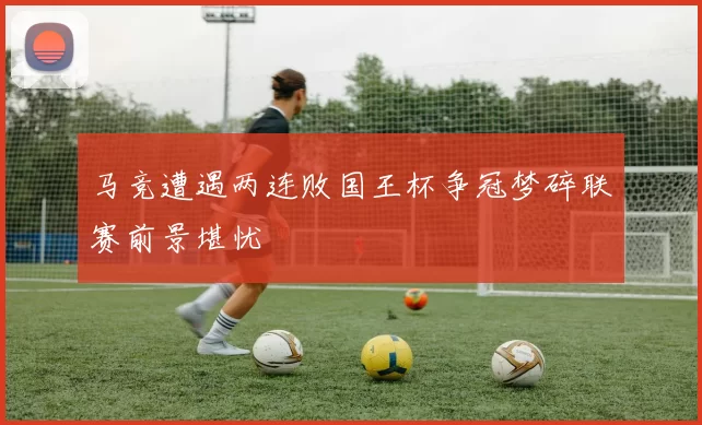 马竞遭遇两连败国王杯争冠梦碎联赛前景堪忧